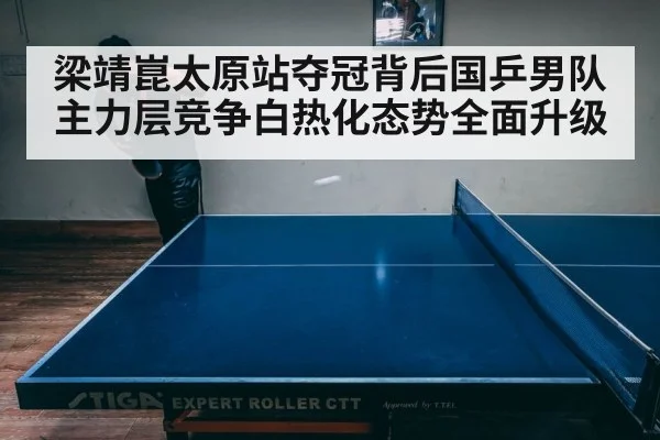 梁靖崑太原站夺冠背后国乒男队主力层竞争白热化态势全面升级